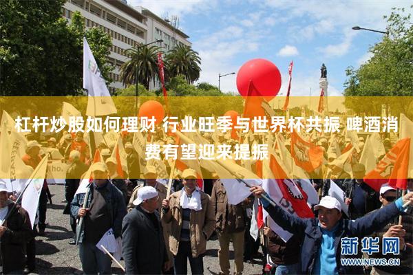 杠杆炒股如何理财 行业旺季与世界杯共振 啤酒消费有望迎来提振