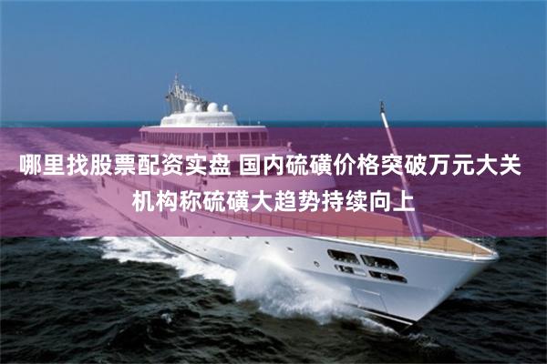 哪里找股票配资实盘 国内硫磺价格突破万元大关 机构称硫磺大趋势持续向上