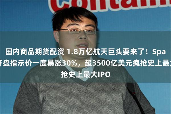 国内商品期货配资 1.8万亿航天巨头要来了！SpaceX开盘指示价一度暴涨30%，超3500亿美元疯抢史上最大IPO