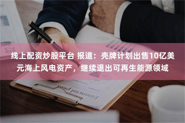 线上配资炒股平台 报道：壳牌计划出售10亿美元海上风电资产，继续退出可再生能源领域