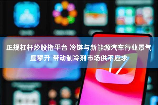 正规杠杆炒股指平台 冷链与新能源汽车行业景气度攀升 带动制冷剂市场供不应求
