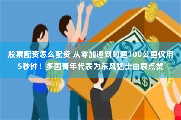 股票配资怎么配资 从零加速到时速100公里仅用5秒钟！多国青年代表为东风猛士由衷点赞