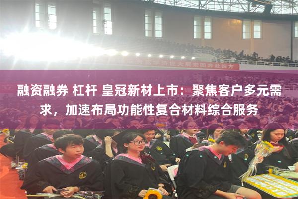 融资融券 杠杆 皇冠新材上市:聚焦客户多元需求,加速布局功能性复合材料综合服务