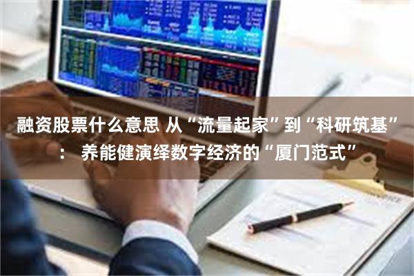 融资股票什么意思 从“流量起家”到“科研筑基”： 养能健演绎数字经济的“厦门范式”