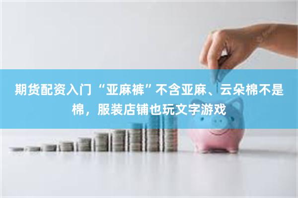 期货配资入门 “亚麻裤”不含亚麻、云朵棉不是棉，服装店铺也玩文字游戏