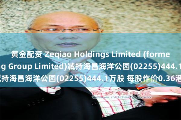 黄金配资 Zeqiao Holdings Limited (formerly known as Haichang Group Limited)减持海昌海洋公园(02255)444.1万股 每股作价0.36港元