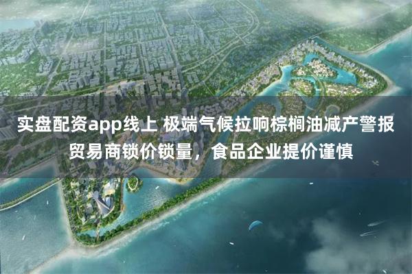 实盘配资app线上 极端气候拉响棕榈油减产警报  贸易商锁价锁量，食品企业提价谨慎