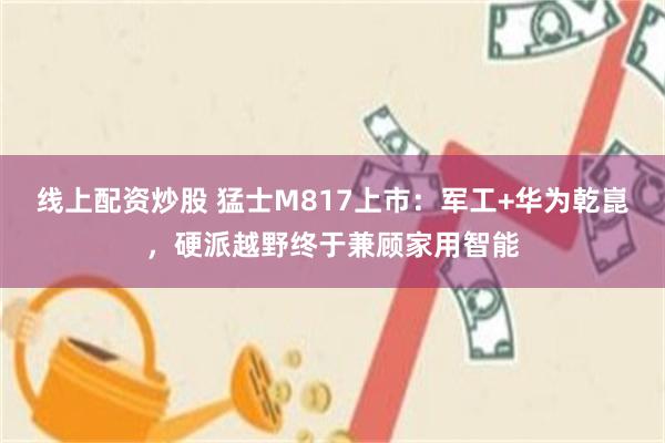 线上配资炒股 猛士M817上市：军工+华为乾崑，硬派越野终于兼顾家用智能