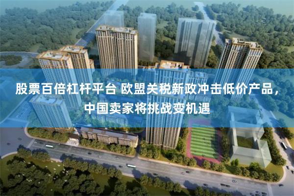 股票百倍杠杆平台 欧盟关税新政冲击低价产品,中国卖家将挑战变机遇