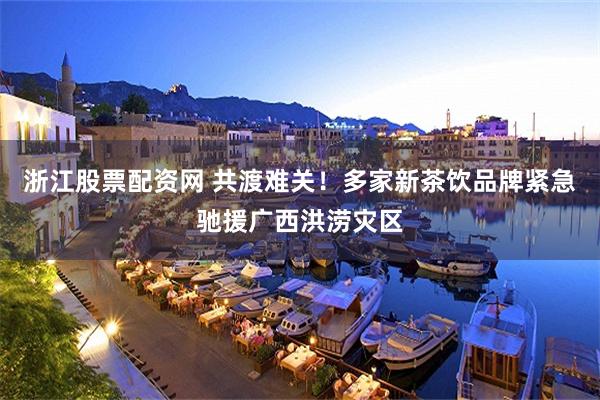 浙江股票配资网 共渡难关!多家新茶饮品牌紧急驰援广西洪涝灾区