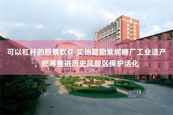 可以杠杆的股票软件 实地踏勘紫坭糖厂工业遗产，统筹推进历史风貌区保护活化