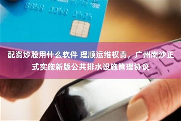 配资炒股用什么软件 理顺运维权责，广州南沙正式实施新版公共排水设施管理协议