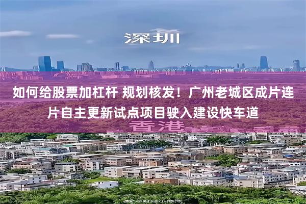 如何给股票加杠杆 规划核发！广州老城区成片连片自主更新试点项目驶入建设快车道