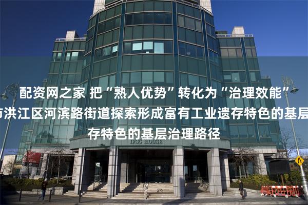 配资网之家 把“熟人优势”转化为“治理效能”——怀化市洪江区河滨路街道探索形成富有工业遗存特色的基层治理路径