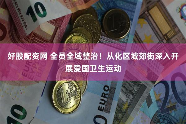 好股配资网 全员全域整治！从化区城郊街深入开展爱国卫生运动