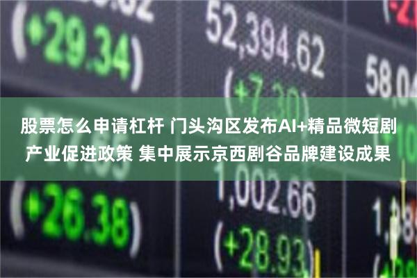 股票怎么申请杠杆 门头沟区发布AI+精品微短剧产业促进政策 集中展示京西剧谷品牌建设成果