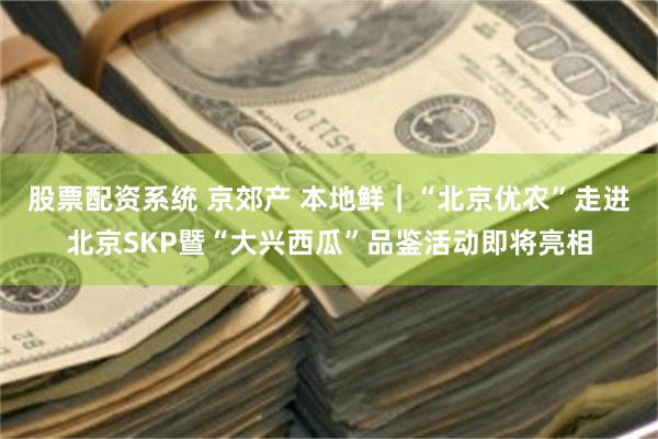 股票配资系统 京郊产 本地鲜｜“北京优农”走进北京SKP暨“大兴西瓜”品鉴活动即将亮相
