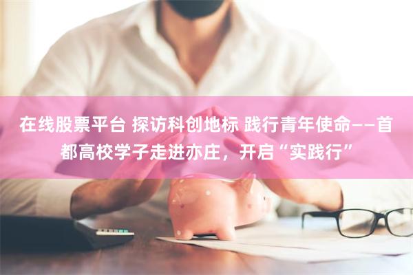 在线股票平台 探访科创地标 践行青年使命——首都高校学子走进亦庄，开启“实践行”