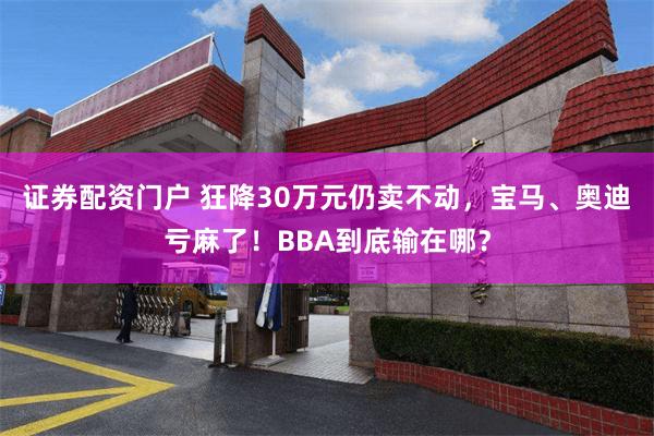 证券配资门户 狂降30万元仍卖不动，宝马、奥迪亏麻了！BBA到底输在哪？