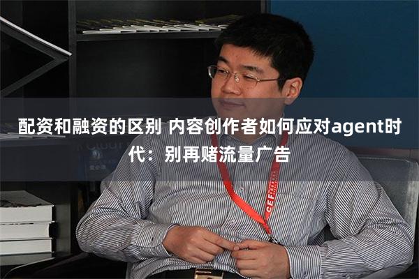 配资和融资的区别 内容创作者如何应对agent时代：别再赌流量广告