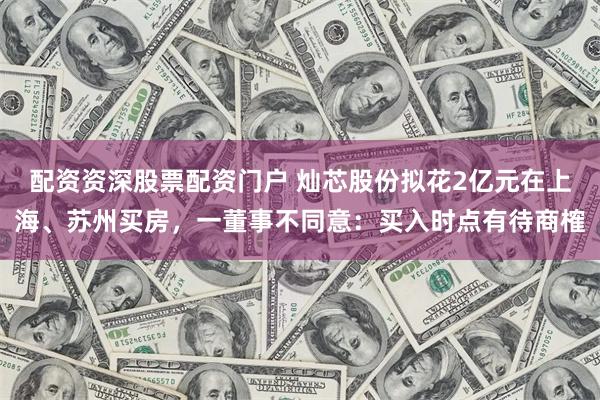 配资资深股票配资门户 灿芯股份拟花2亿元在上海、苏州买房，一董事不同意：买入时点有待商榷