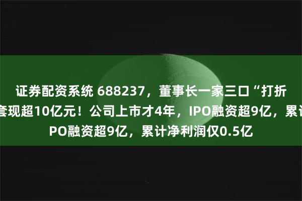 证券配资系统 688237，董事长一家三口“打折”卖控制权，可套现超10亿元！公司上市才4年，IPO融资超9亿，累计净利润仅0.5亿