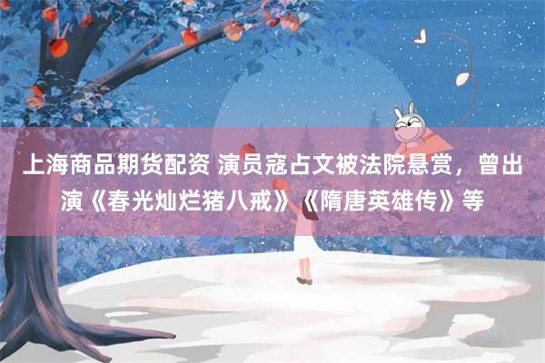 上海商品期货配资 演员寇占文被法院悬赏，曾出演《春光灿烂猪八戒》《隋唐英雄传》等