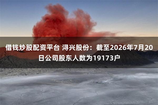 借钱炒股配资平台 浔兴股份：截至2026年7月20日公司股东人数为19173户