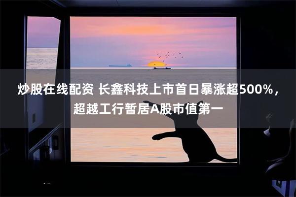 炒股在线配资 长鑫科技上市首日暴涨超500%，超越工行暂居A股市值第一