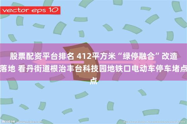 股票配资平台排名 412平方米“绿停融合”改造落地 看丹街道根治丰台科技园地铁口电动车停车堵点