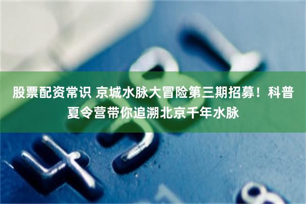 股票配资常识 京城水脉大冒险第三期招募！科普夏令营带你追溯北京千年水脉