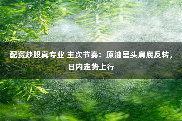 配资炒股真专业 主次节奏：原油呈头肩底反转，日内走势上行