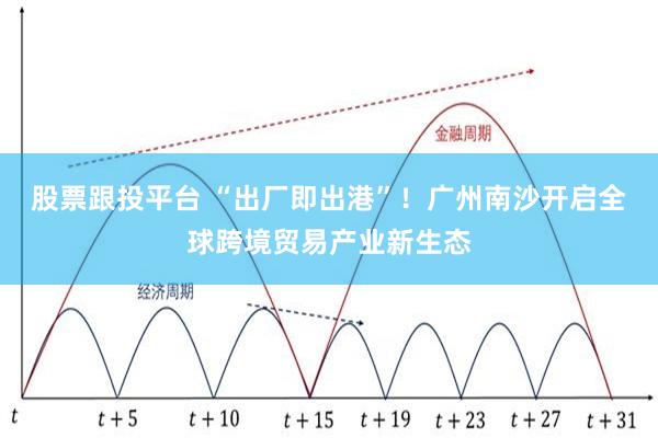 股票跟投平台 “出厂即出港”！广州南沙开启全球跨境贸易产业新生态