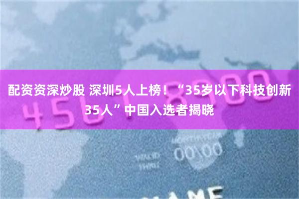 配资资深炒股 深圳5人上榜！“35岁以下科技创新35人”中国入选者揭晓