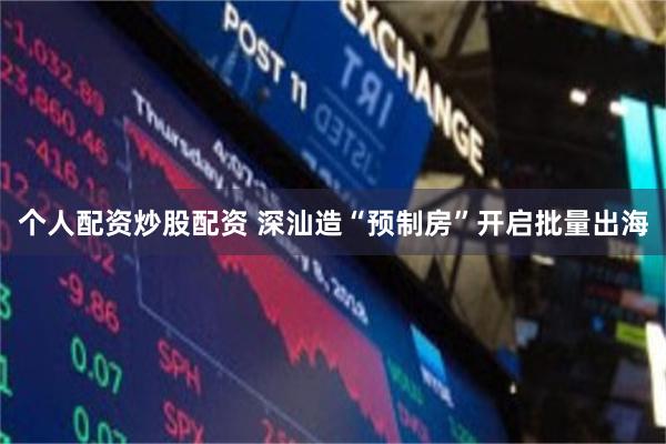 个人配资炒股配资 深汕造“预制房”开启批量出海