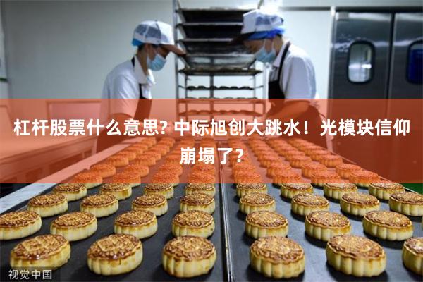 杠杆股票什么意思? 中际旭创大跳水！光模块信仰崩塌了？
