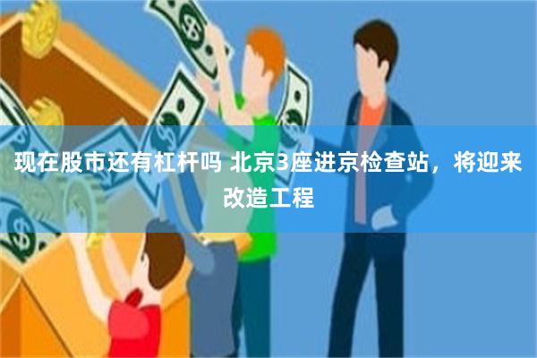 现在股市还有杠杆吗 北京3座进京检查站，将迎来改造工程