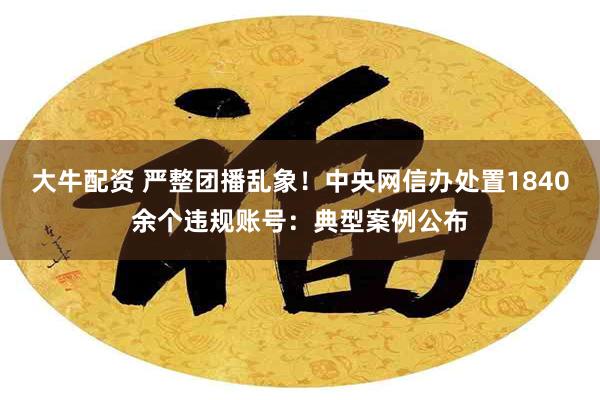 大牛配资 严整团播乱象！中央网信办处置1840余个违规账号：典型案例公布