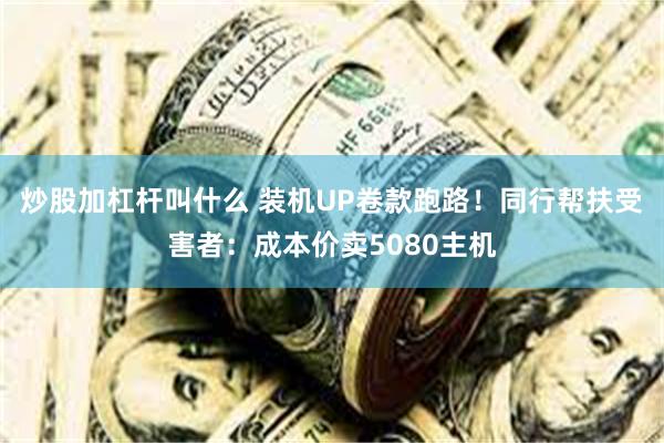 炒股加杠杆叫什么 装机UP卷款跑路！同行帮扶受害者：成本价卖5080主机