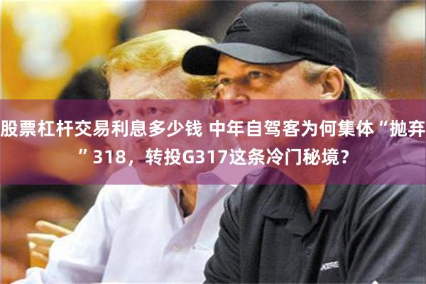股票杠杆交易利息多少钱 中年自驾客为何集体“抛弃”318,转投G317这条冷门秘境?