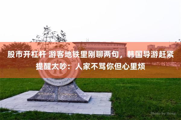股市开杠杆 游客地铁里刚聊两句，韩国导游赶紧提醒太吵：人家不骂你但心里烦
