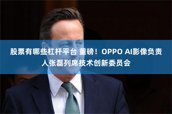 股票有哪些杠杆平台 重磅!OPPO AI影像负责人张磊列席技术创新委员会