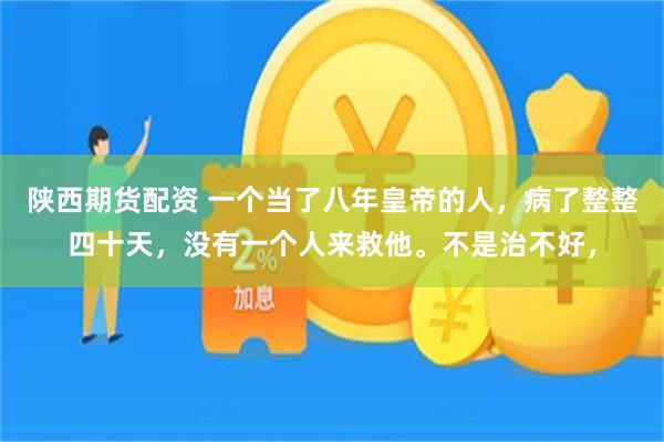 陕西期货配资 一个当了八年皇帝的人，病了整整四十天，没有一个人来救他。不是治不好，
