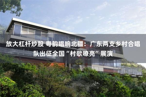 放大杠杆炒股 粤韵唱响北疆：广东两支乡村合唱队出征全国“村歌嘹亮”展演