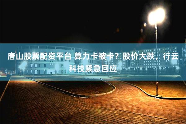 唐山股票配资平台 算力卡被卡？股价大跌，行云科技紧急回应