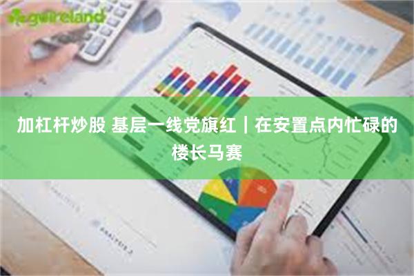 加杠杆炒股 基层一线党旗红|在安置点内忙碌的楼长马赛