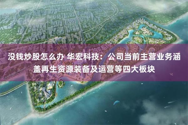 没钱炒股怎么办 华宏科技：公司当前主营业务涵盖再生资源装备及运营等四大板块