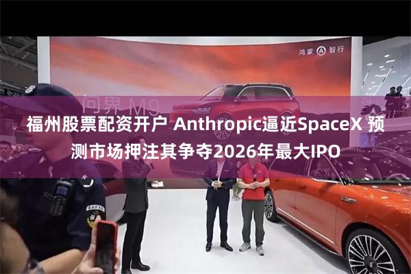 福州股票配资开户 Anthropic逼近SpaceX 预测市场押注其争夺2026年最大IPO