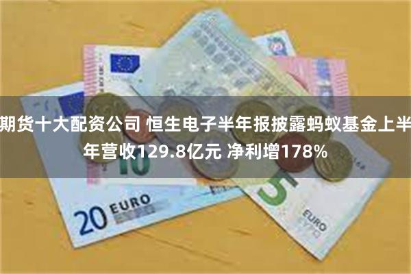 期货十大配资公司 恒生电子半年报披露蚂蚁基金上半年营收129.8亿元 净利增178%