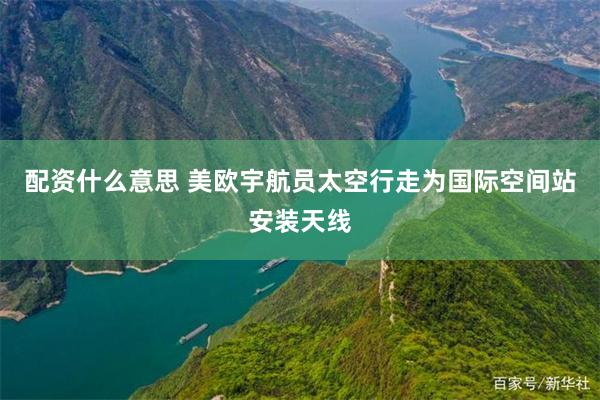 配资什么意思 美欧宇航员太空行走为国际空间站安装天线